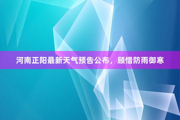 河南正阳最新天气预告公布，顾惜防雨御寒